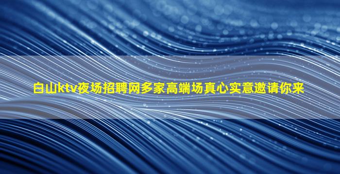 白山ktv夜场招聘网多家高端场真心实意邀请你来
